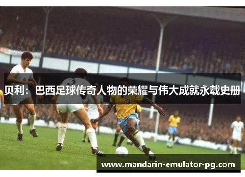 贝利:巴西足球传奇人物的荣耀与伟大成就永载史册 贝利:巴西足球传奇人物的荣耀与伟大成就永载史册