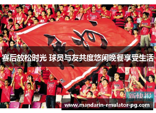赛后放松时光 球员与友共度悠闲晚餐享受生活 赛后放松时光 球员与友共度悠闲晚餐享受生活