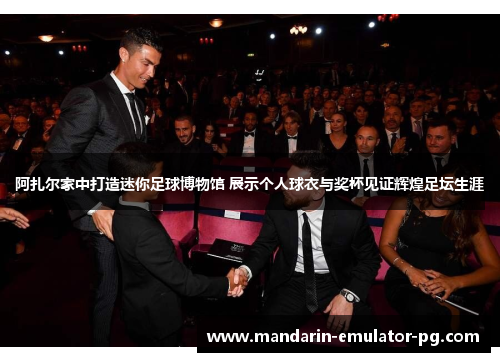 阿扎尔家中打造迷你足球博物馆 展示个人球衣与奖杯见证辉煌足坛生涯