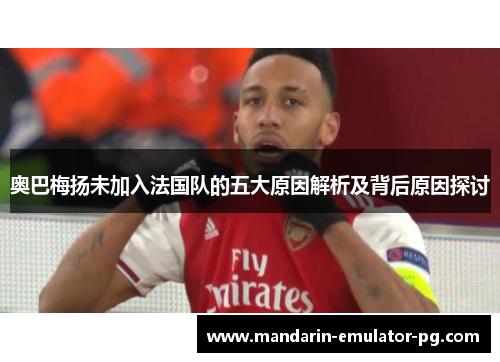 奥巴梅扬未加入法国队的五大原因解析及背后原因探讨 奥巴梅扬未加入法国队的五大原因解析及背后原因探讨