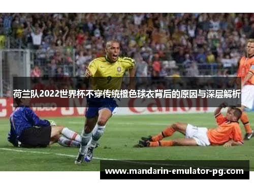 荷兰队2022世界杯不穿传统橙色球衣背后的原因与深层解析