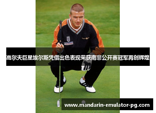 高尔夫巨星埃尔斯凭借出色表现荣获南非公开赛冠军再创辉煌