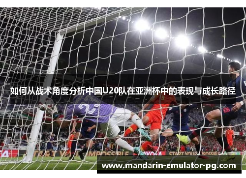 如何从战术角度分析中国U20队在亚洲杯中的表现与成长路径 如何从战术角度分析中国U20队在亚洲杯中的表现与成长路径