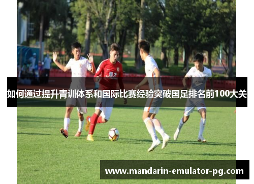 如何通过提升青训体系和国际比赛经验突破国足排名前100大关 如何通过提升青训体系和国际比赛经验突破国足排名前100大关