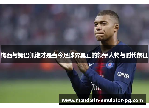 梅西与姆巴佩谁才是当今足球界真正的领军人物与时代象征