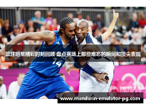 篮球明星精彩时刻回顾 盘点赛场上那些难忘的瞬间和顶尖表现