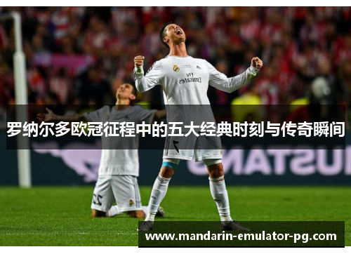 罗纳尔多欧冠征程中的五大经典时刻与传奇瞬间