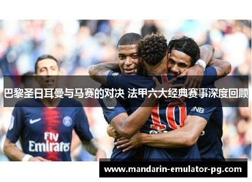 巴黎圣日耳曼与马赛的对决 法甲六大经典赛事深度回顾