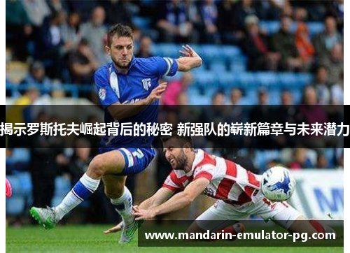 揭示罗斯托夫崛起背后的秘密 新强队的崭新篇章与未来潜力