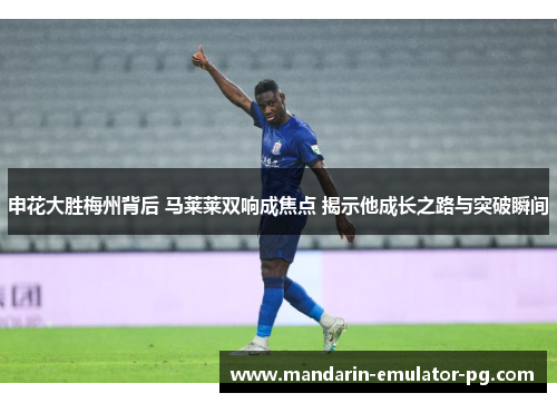 申花大胜梅州背后 马莱莱双响成焦点 揭示他成长之路与突破瞬间