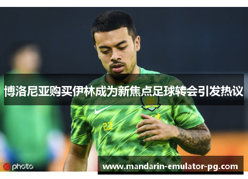 博洛尼亚购买伊林成为新焦点足球转会引发热议