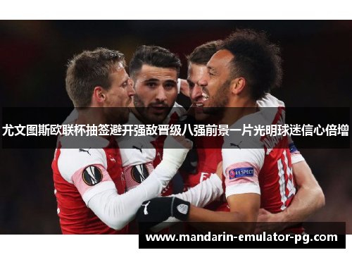 尤文图斯欧联杯抽签避开强敌晋级八强前景一片光明球迷信心倍增