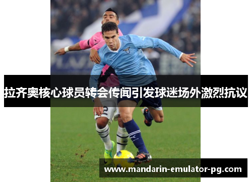 拉齐奥核心球员转会传闻引发球迷场外激烈抗议