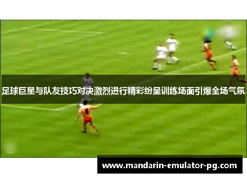 足球巨星与队友技巧对决激烈进行精彩纷呈训练场面引爆全场气氛