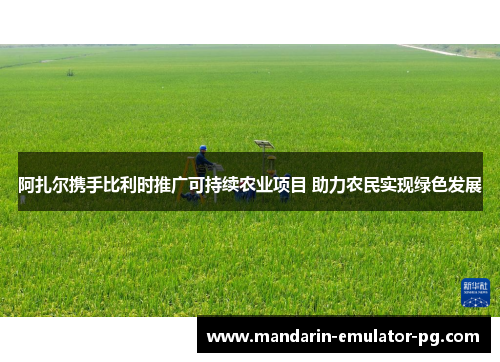 阿扎尔携手比利时推广可持续农业项目 助力农民实现绿色发展