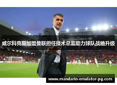威尔科克斯加盟曼联担任技术总监助力球队战略升级