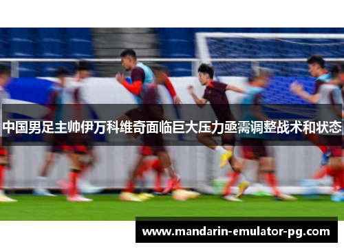 中国男足主帅伊万科维奇面临巨大压力亟需调整战术和状态