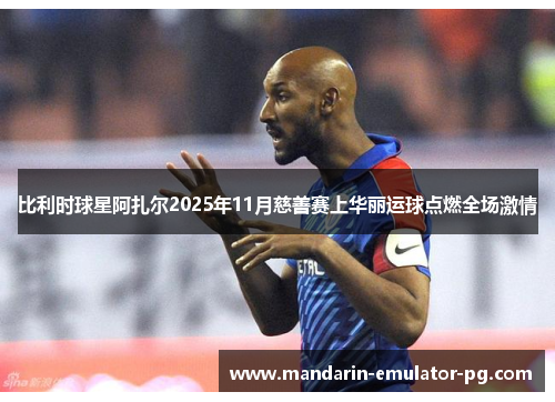 比利时球星阿扎尔2025年11月慈善赛上华丽运球点燃全场激情