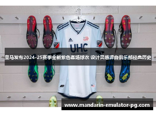 皇马发布2024-25赛季全新紫色客场球衣 设计灵感源自俱乐部经典历史